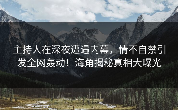 主持人在深夜遭遇内幕，情不自禁引发全网轰动！海角揭秘真相大曝光