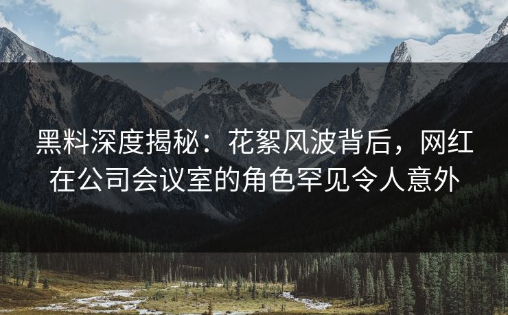 黑料深度揭秘：花絮风波背后，网红在公司会议室的角色罕见令人意外