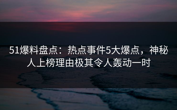 51爆料盘点：热点事件5大爆点，神秘人上榜理由极其令人轰动一时