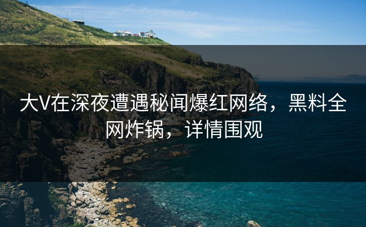 大V在深夜遭遇秘闻爆红网络，黑料全网炸锅，详情围观