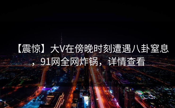 【震惊】大V在傍晚时刻遭遇八卦窒息，91网全网炸锅，详情查看