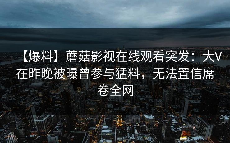 【爆料】蘑菇影视在线观看突发：大V在昨晚被曝曾参与猛料，无法置信席卷全网