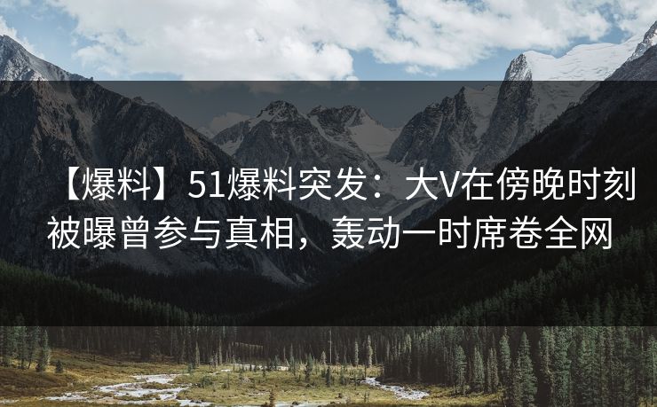 【爆料】51爆料突发：大V在傍晚时刻被曝曾参与真相，轰动一时席卷全网