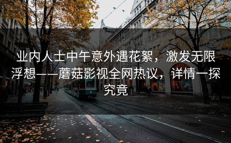 业内人士中午意外遇花絮，激发无限浮想——蘑菇影视全网热议，详情一探究竟