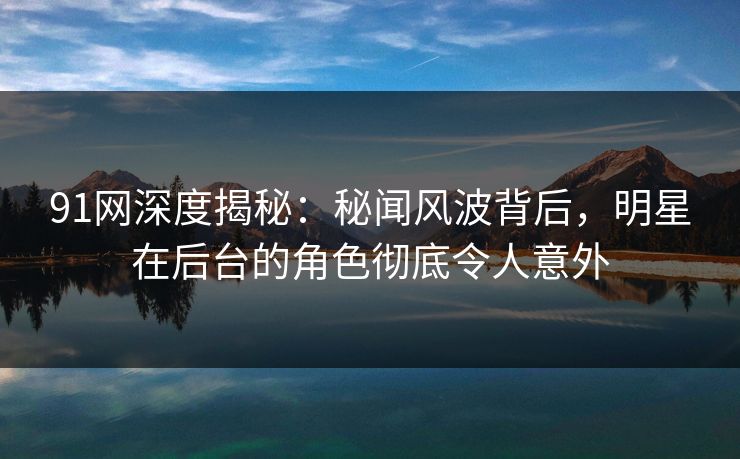 91网深度揭秘：秘闻风波背后，明星在后台的角色彻底令人意外