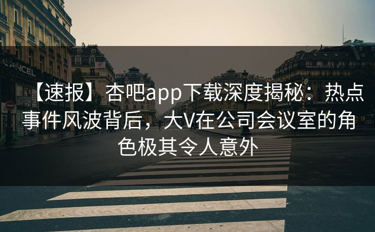 【速报】杏吧app下载深度揭秘：热点事件风波背后，大V在公司会议室的角色极其令人意外