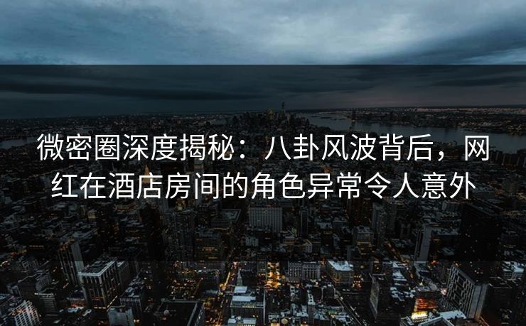 微密圈深度揭秘：八卦风波背后，网红在酒店房间的角色异常令人意外