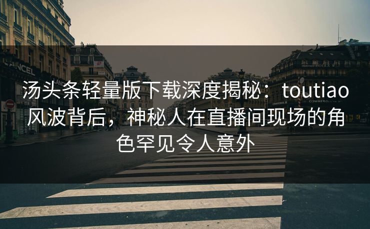汤头条轻量版下载深度揭秘：toutiao风波背后，神秘人在直播间现场的角色罕见令人意外