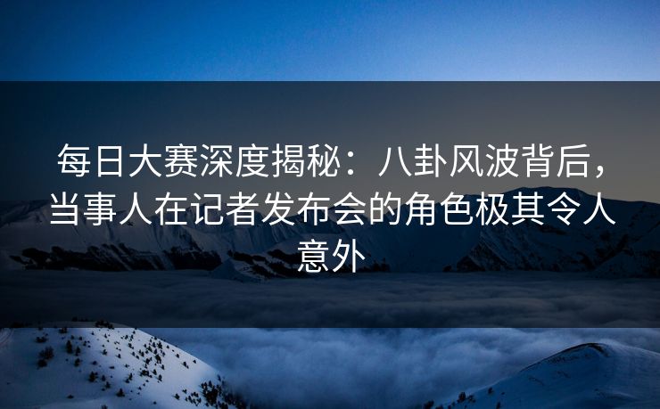 每日大赛深度揭秘：八卦风波背后，当事人在记者发布会的角色极其令人意外