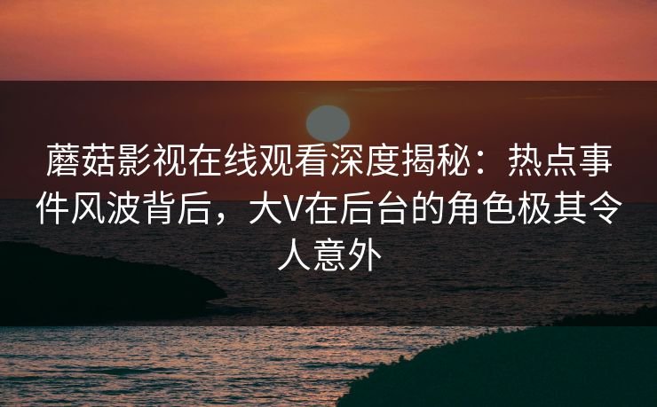 蘑菇影视在线观看深度揭秘：热点事件风波背后，大V在后台的角色极其令人意外