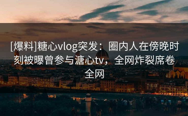 [爆料]糖心vlog突发：圈内人在傍晚时刻被曝曾参与溏心tv，全网炸裂席卷全网