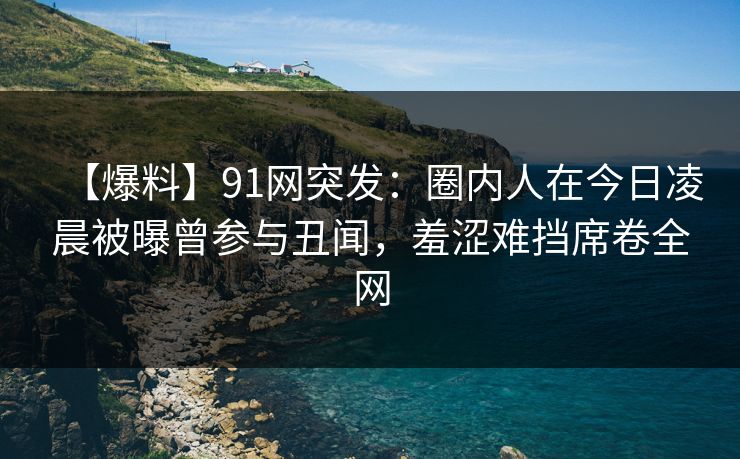 【爆料】91网突发：圈内人在今日凌晨被曝曾参与丑闻，羞涩难挡席卷全网