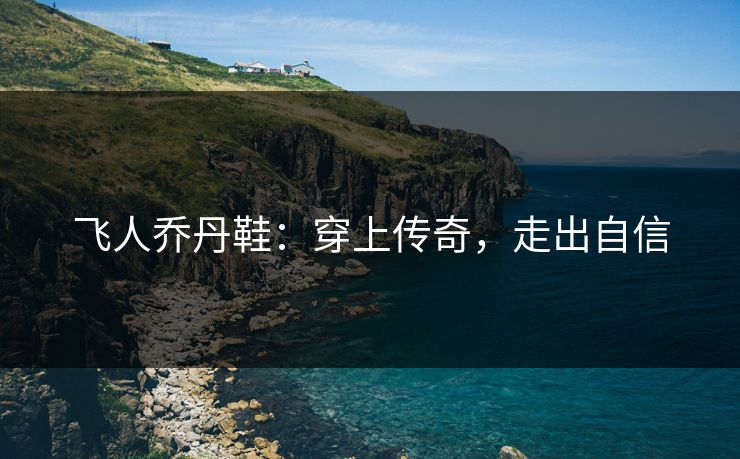 飞人乔丹鞋：穿上传奇，走出自信