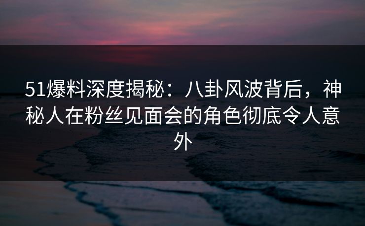 51爆料深度揭秘：八卦风波背后，神秘人在粉丝见面会的角色彻底令人意外