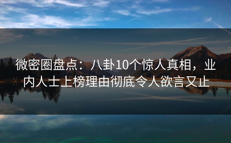 微密圈盘点：八卦10个惊人真相，业内人士上榜理由彻底令人欲言又止