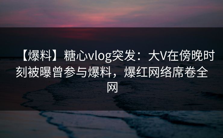 【爆料】糖心vlog突发：大V在傍晚时刻被曝曾参与爆料，爆红网络席卷全网