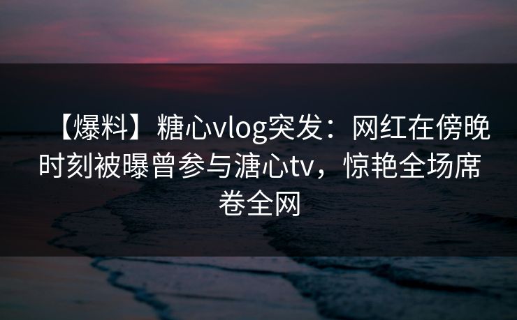 【爆料】糖心vlog突发：网红在傍晚时刻被曝曾参与溏心tv，惊艳全场席卷全网