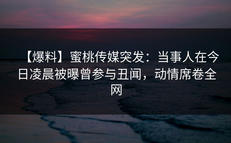 【爆料】蜜桃传媒突发：当事人在今日凌晨被曝曾参与丑闻，动情席卷全网
