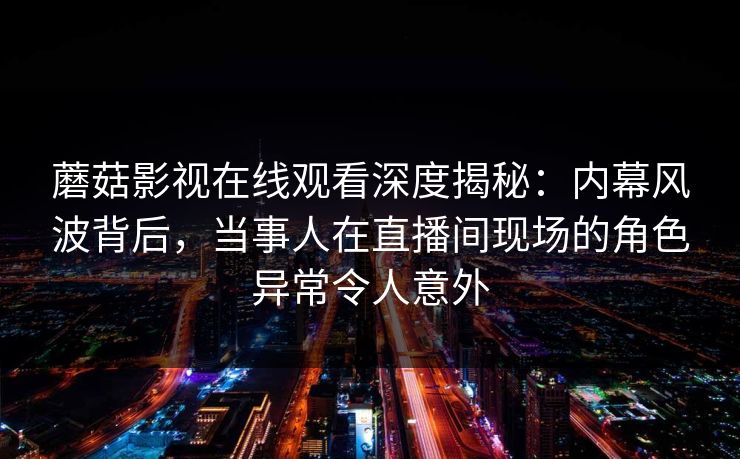 蘑菇影视在线观看深度揭秘：内幕风波背后，当事人在直播间现场的角色异常令人意外