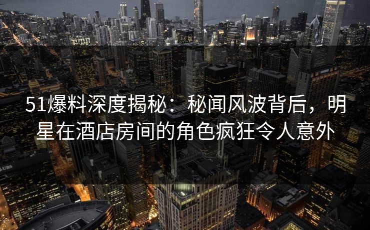 51爆料深度揭秘：秘闻风波背后，明星在酒店房间的角色疯狂令人意外