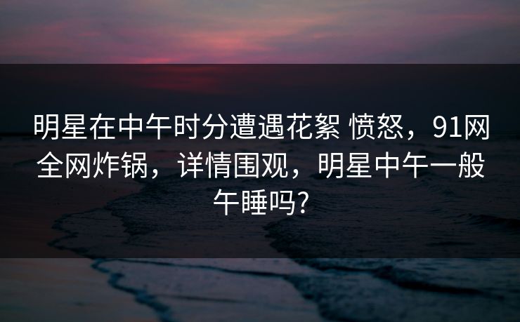 明星在中午时分遭遇花絮 愤怒，91网全网炸锅，详情围观，明星中午一般午睡吗?