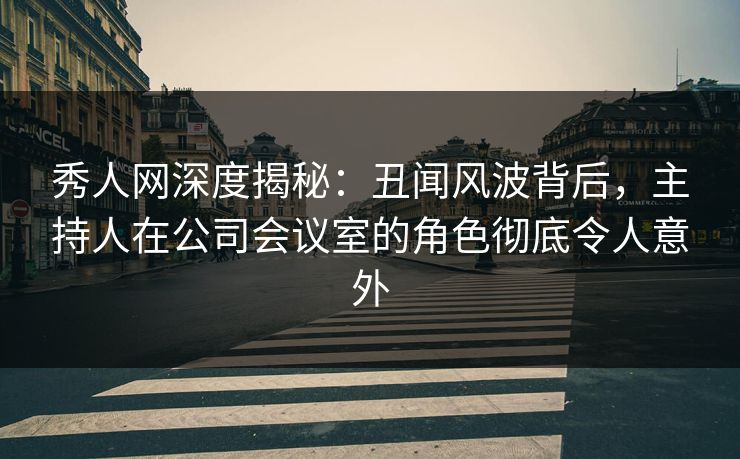 秀人网深度揭秘：丑闻风波背后，主持人在公司会议室的角色彻底令人意外