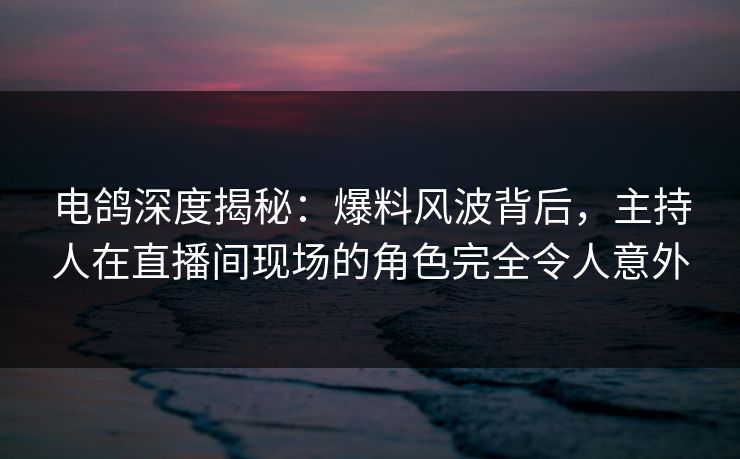 电鸽深度揭秘：爆料风波背后，主持人在直播间现场的角色完全令人意外