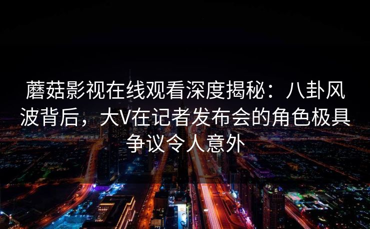蘑菇影视在线观看深度揭秘：八卦风波背后，大V在记者发布会的角色极具争议令人意外