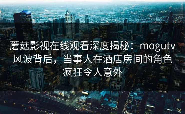 蘑菇影视在线观看深度揭秘：mogutv风波背后，当事人在酒店房间的角色疯狂令人意外