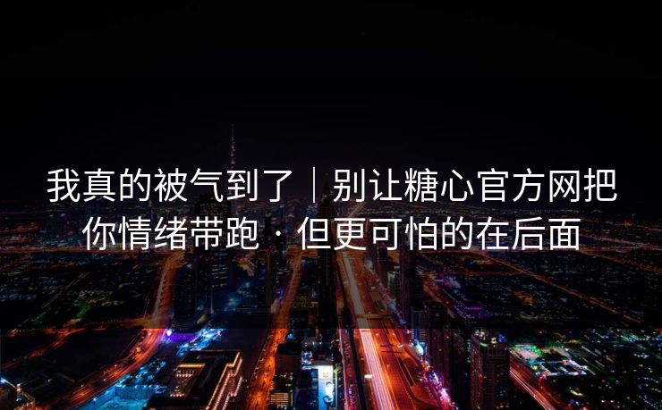 我真的被气到了｜别让糖心官方网把你情绪带跑 · 但更可怕的在后面