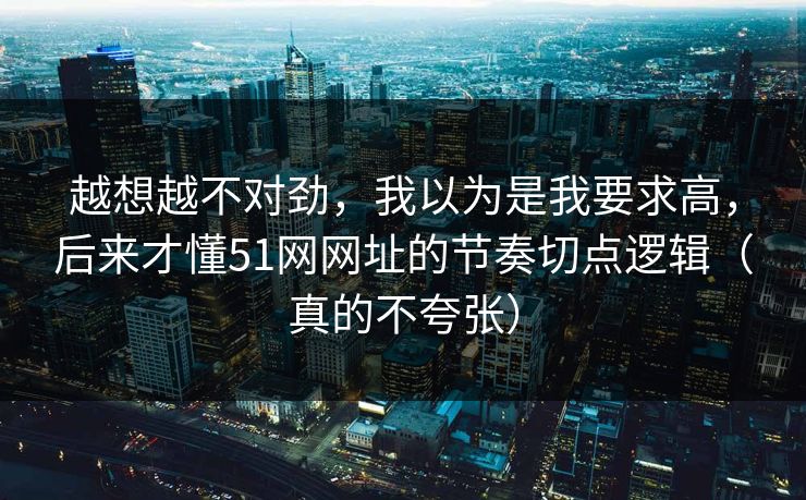 越想越不对劲，我以为是我要求高，后来才懂51网网址的节奏切点逻辑（真的不夸张）