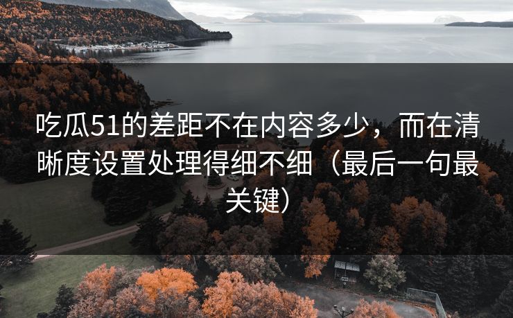 吃瓜51的差距不在内容多少，而在清晰度设置处理得细不细（最后一句最关键）