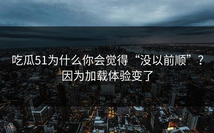 吃瓜51为什么你会觉得“没以前顺”？因为加载体验变了