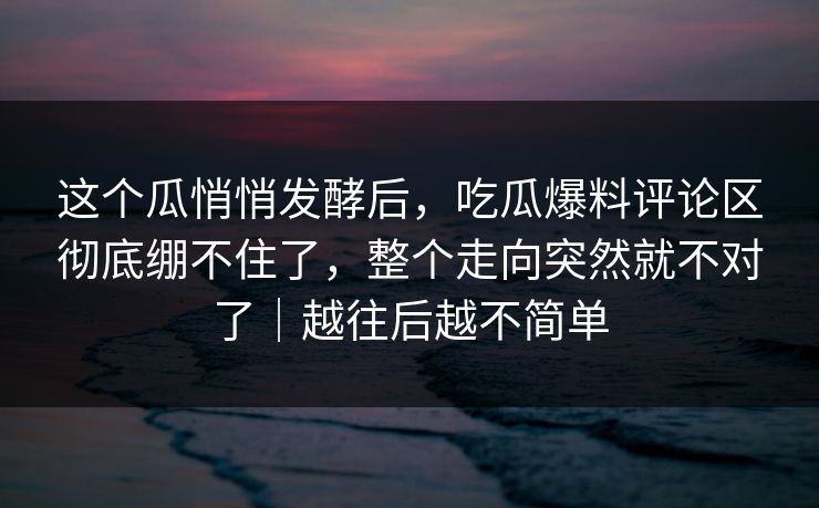 这个瓜悄悄发酵后，吃瓜爆料评论区彻底绷不住了，整个走向突然就不对了｜越往后越不简单